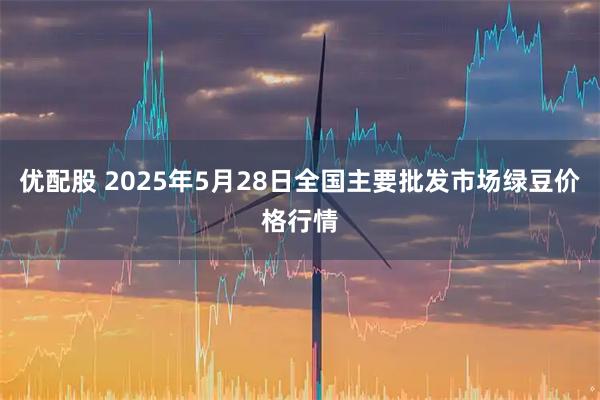 优配股 2025年5月28日全国主要批发市场绿豆价格行情