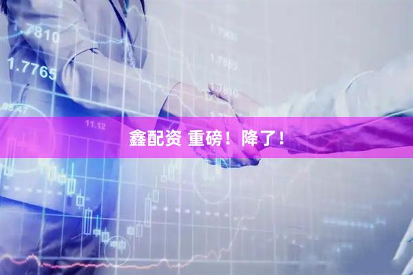 鑫配资 重磅！降了！