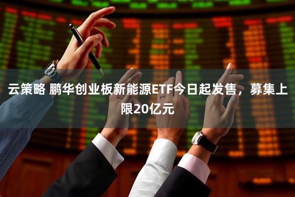 云策略 鹏华创业板新能源ETF今日起发售，募集上限20亿元