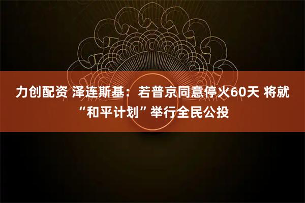 力创配资 泽连斯基：若普京同意停火60天 将就“和平计划”举行全民公投