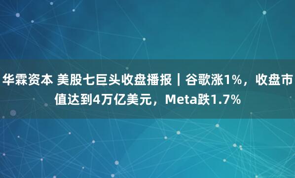 华霖资本 美股七巨头收盘播报｜谷歌涨1%，收盘市值达到4万亿美元，Meta跌1.7%