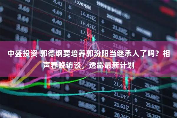 中盛投资 郭德纲要培养郭汾阳当继承人了吗？相声春晚访谈，透露最新计划