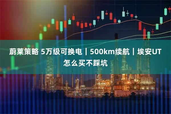 蔚莱策略 5万级可换电｜500km续航｜埃安UT怎么买不踩坑