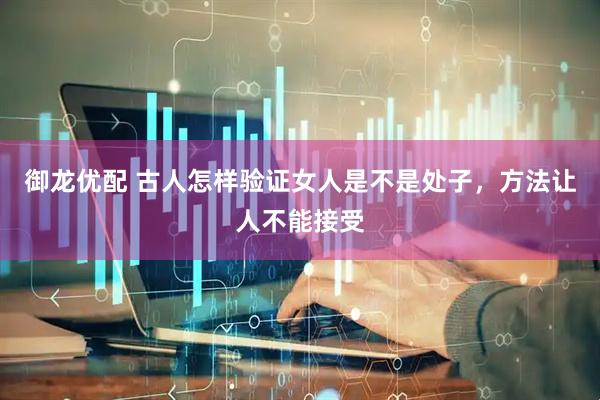 御龙优配 古人怎样验证女人是不是处子，方法让人不能接受