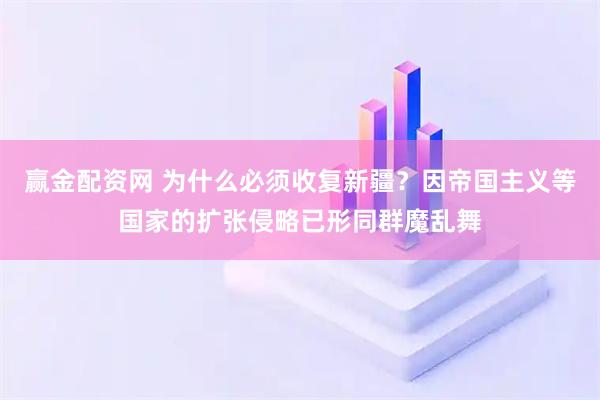 赢金配资网 为什么必须收复新疆？因帝国主义等国家的扩张侵略已形同群魔乱舞