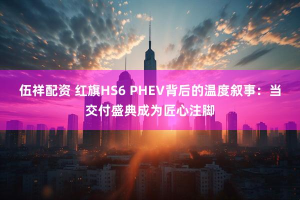伍祥配资 红旗HS6 PHEV背后的温度叙事：当交付盛典成为匠心注脚