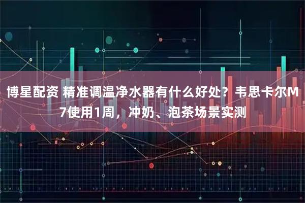 博星配资 精准调温净水器有什么好处？韦思卡尔M7使用1周，冲奶、泡茶场景实测