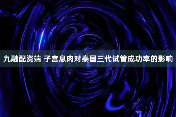 九融配资端 子宫息肉对泰国三代试管成功率的影响