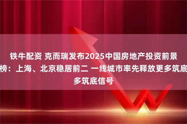 铁牛配资 克而瑞发布2025中国房地产投资前景排行榜：上海、北京稳居前二 一线城市率先释放更多筑底信号