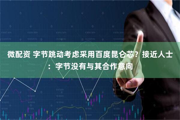 微配资 字节跳动考虑采用百度昆仑芯？接近人士：字节没有与其合作意向