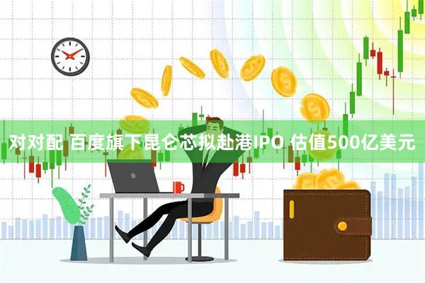 对对配 百度旗下昆仑芯拟赴港IPO 估值500亿美元