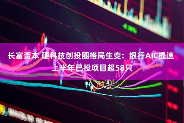 长富资本 硬科技创投圈格局生变：银行AIC提速 上半年已投项目超58只